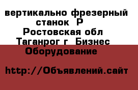  вертикально-фрезерный станок 6Р11 - Ростовская обл., Таганрог г. Бизнес » Оборудование   